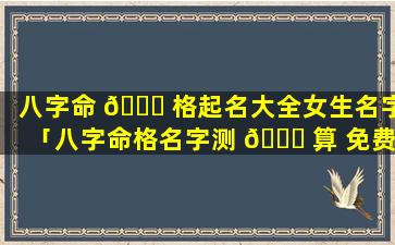 八字命 🍁 格起名大全女生名字「八字命格名字测 🐋 算 免费」